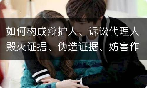 如何构成辩护人、诉讼代理人毁灭证据、伪造证据、妨害作证罪