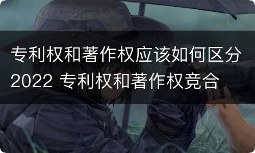 专利权和著作权应该如何区分2022 专利权和著作权竞合