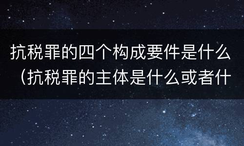 抗税罪的四个构成要件是什么（抗税罪的主体是什么或者什么）
