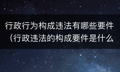 行政行为构成违法有哪些要件（行政违法的构成要件是什么）