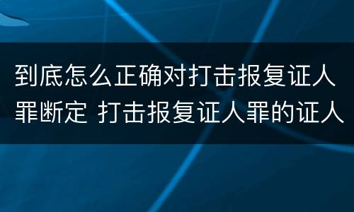 到底怎么正确对打击报复证人罪断定 打击报复证人罪的证人范围