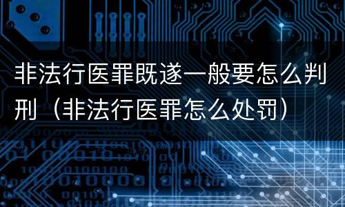 非法行医罪既遂一般要怎么判刑（非法行医罪怎么处罚）