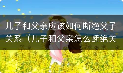 儿子和父亲应该如何断绝父子关系（儿子和父亲怎么断绝关系）