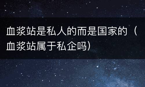 血浆站是私人的而是国家的（血浆站属于私企吗）