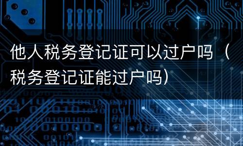 他人税务登记证可以过户吗（税务登记证能过户吗）