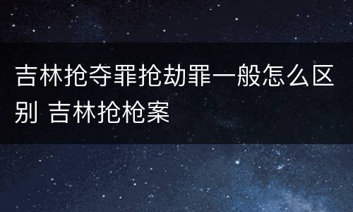 吉林抢夺罪抢劫罪一般怎么区别 吉林抢枪案