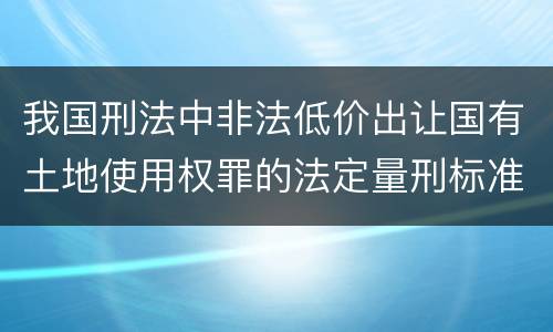 我国刑法中非法低价出让国有土地使用权罪的法定量刑标准有哪些