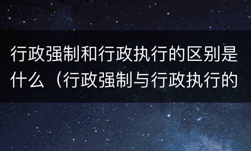 行政强制和行政执行的区别是什么（行政强制与行政执行的区别）