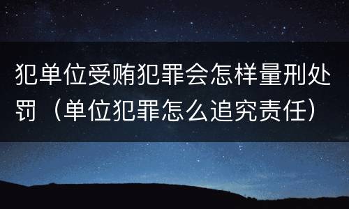 犯单位受贿犯罪会怎样量刑处罚（单位犯罪怎么追究责任）