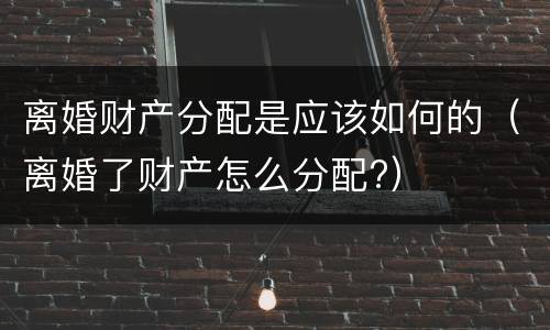 离婚财产分配是应该如何的（离婚了财产怎么分配?）