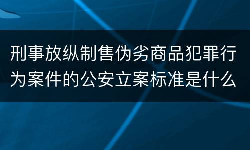 刑事放纵制售伪劣商品犯罪行为案件的公安立案标准是什么