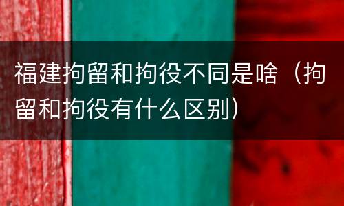 福建拘留和拘役不同是啥（拘留和拘役有什么区别）