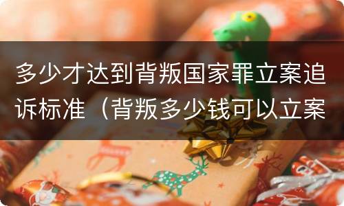 多少才达到背叛国家罪立案追诉标准（背叛多少钱可以立案）