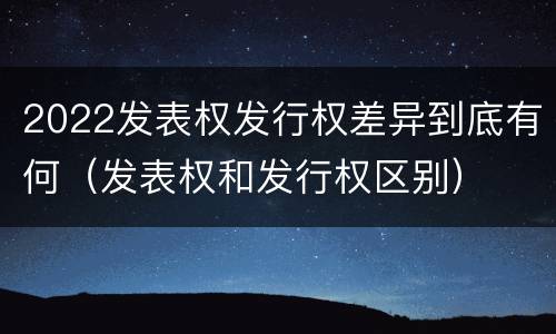 2022发表权发行权差异到底有何（发表权和发行权区别）