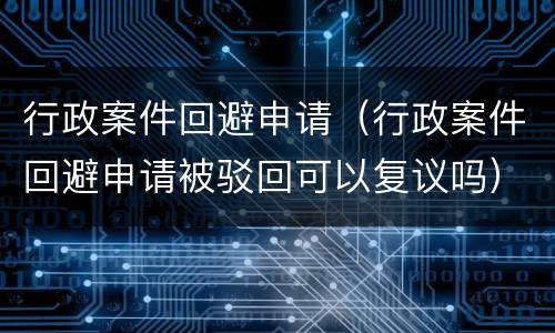行政案件回避申请（行政案件回避申请被驳回可以复议吗）