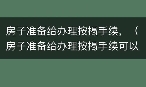 房子准备给办理按揭手续，（房子准备给办理按揭手续可以吗）