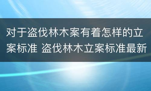 对于盗伐林木案有着怎样的立案标准 盗伐林木立案标准最新