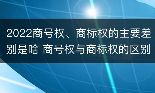 2022商号权、商标权的主要差别是啥 商号权与商标权的区别