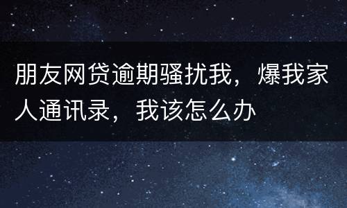 朋友网贷逾期骚扰我，爆我家人通讯录，我该怎么办