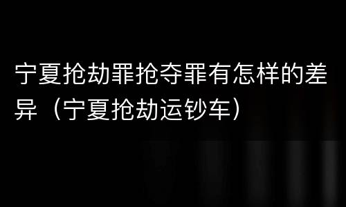 宁夏抢劫罪抢夺罪有怎样的差异（宁夏抢劫运钞车）