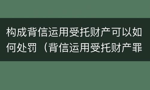 构成背信运用受托财产可以如何处罚（背信运用受托财产罪处罚）