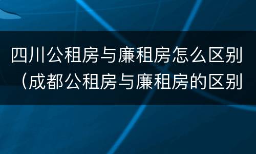 四川公租房与廉租房怎么区别（成都公租房与廉租房的区别）