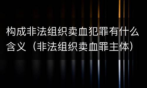 构成非法组织卖血犯罪有什么含义（非法组织卖血罪主体）