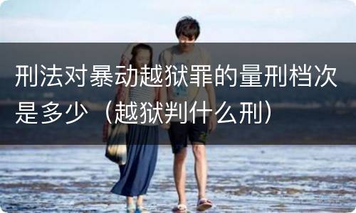 刑法对暴动越狱罪的量刑档次是多少（越狱判什么刑）