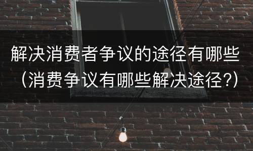 解决消费者争议的途径有哪些（消费争议有哪些解决途径?）