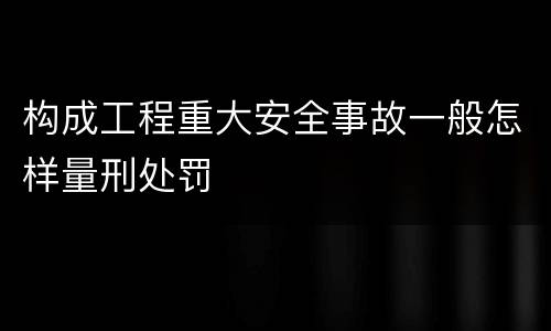 构成工程重大安全事故一般怎样量刑处罚