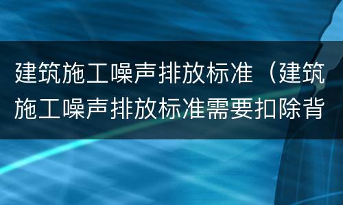 建筑施工噪声排放标准（建筑施工噪声排放标准需要扣除背景吗）
