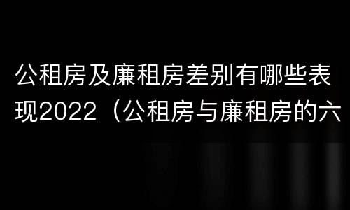 公租房及廉租房差别有哪些表现2022（公租房与廉租房的六大区别）