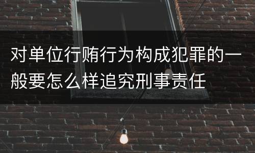 对单位行贿行为构成犯罪的一般要怎么样追究刑事责任