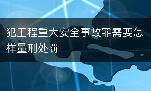犯工程重大安全事故罪需要怎样量刑处罚