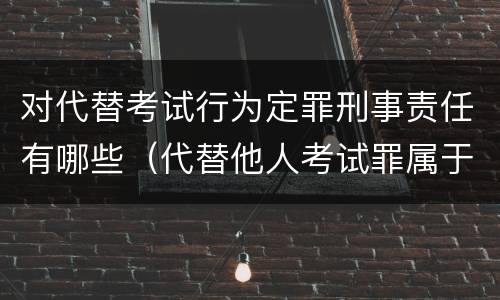 对代替考试行为定罪刑事责任有哪些（代替他人考试罪属于什么类犯罪）