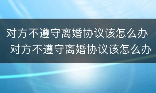 对方不遵守离婚协议该怎么办 对方不遵守离婚协议该怎么办呢