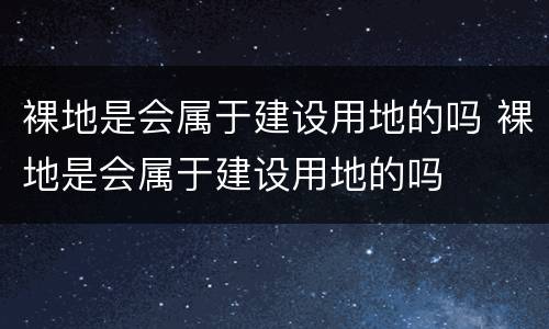 裸地是会属于建设用地的吗 裸地是会属于建设用地的吗