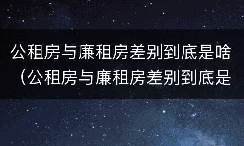 公租房与廉租房差别到底是啥（公租房与廉租房差别到底是啥呢）