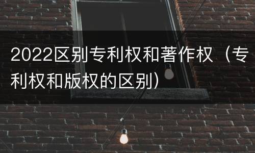 2022区别专利权和著作权（专利权和版权的区别）