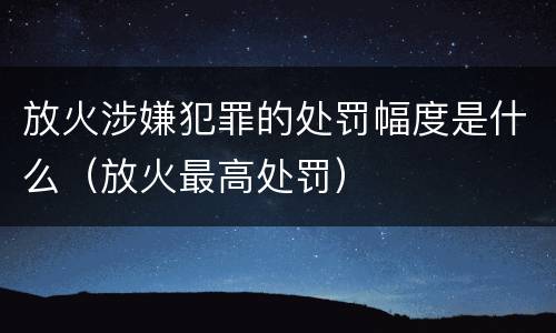 放火涉嫌犯罪的处罚幅度是什么（放火最高处罚）