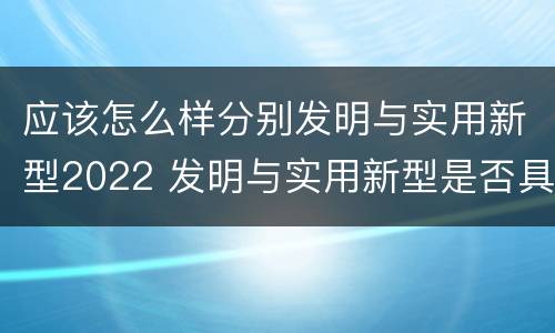 应该怎么样分别发明与实用新型2022 发明与实用新型是否具有实用性