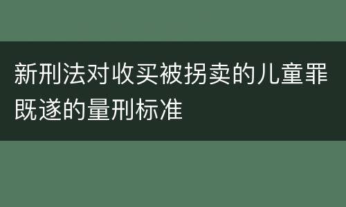 新刑法对收买被拐卖的儿童罪既遂的量刑标准