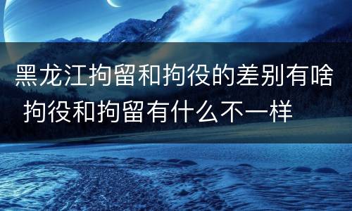 黑龙江拘留和拘役的差别有啥 拘役和拘留有什么不一样