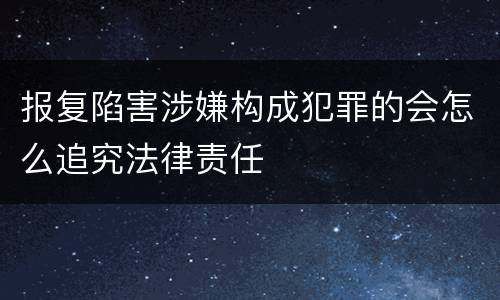 报复陷害涉嫌构成犯罪的会怎么追究法律责任