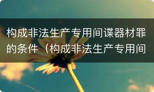 构成非法生产专用间谍器材罪的条件（构成非法生产专用间谍器材罪的条件是什么）