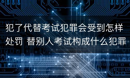 犯了代替考试犯罪会受到怎样处罚 替别人考试构成什么犯罪