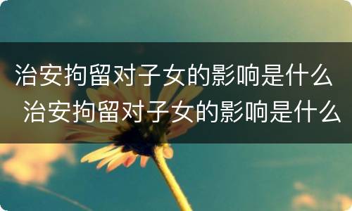 治安拘留对子女的影响是什么 治安拘留对子女的影响是什么原因