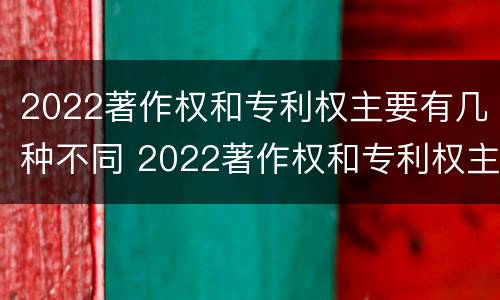 2022著作权和专利权主要有几种不同 2022著作权和专利权主要有几种不同类型