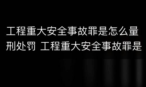 工程重大安全事故罪是怎么量刑处罚 工程重大安全事故罪是怎么量刑处罚的