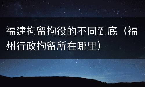 福建拘留拘役的不同到底（福州行政拘留所在哪里）